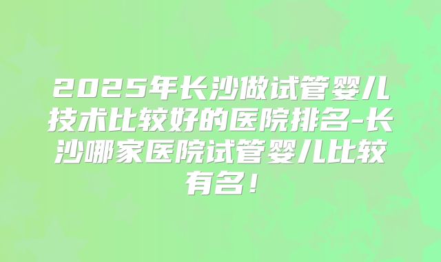 2025年长沙做试管婴儿技术比较好的医院排名-长沙哪家医院试管婴儿比较有名！