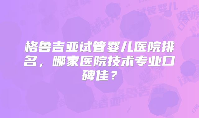 格鲁吉亚试管婴儿医院排名,哪家医院技术专业口碑佳?