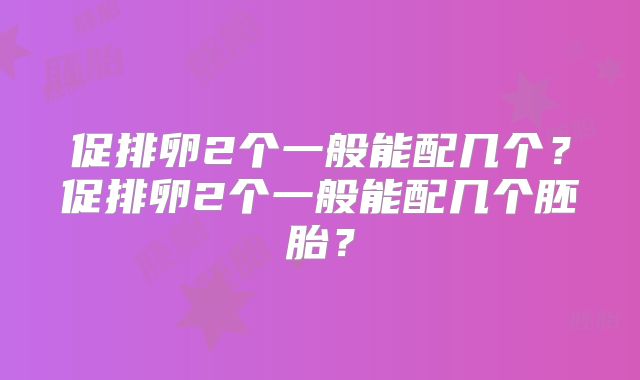 促排卵2个一般能配几个？促排卵2个一般能配几个胚胎？