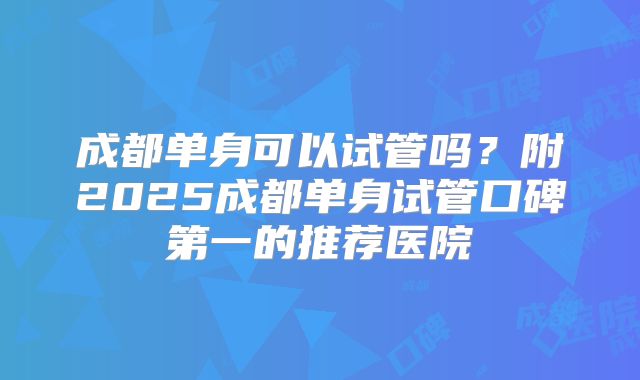成都单身可以试管吗？附2025成都单身试管口碑第一的推荐医院