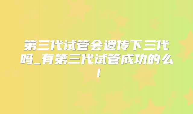第三代试管会遗传下三代吗_有第三代试管成功的么！