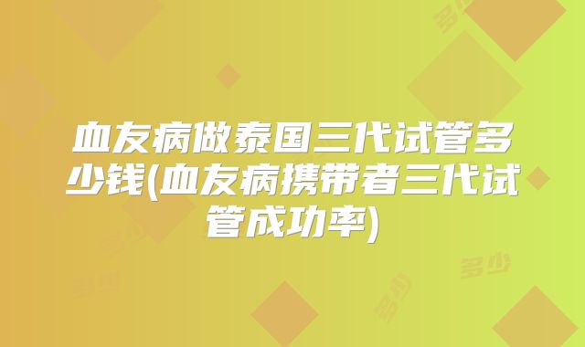 血友病做泰国三代试管多少钱(血友病携带者三代试管成功率)