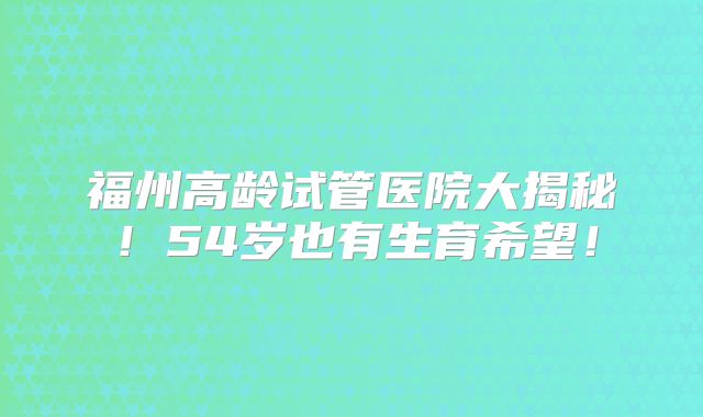 福州高龄试管医院大揭秘！54岁也有生育希望！