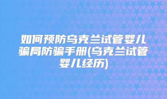 如何预防乌克兰试管婴儿骗局防骗手册(乌克兰试管婴儿经历)