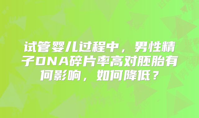试管婴儿过程中，男性精子DNA碎片率高对胚胎有何影响，如何降低？