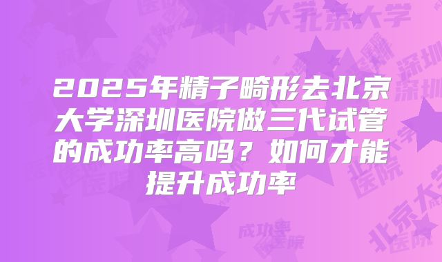 2025年精子畸形去北京大学深圳医院做三代试管的成功率高吗？如何才能提升成功率