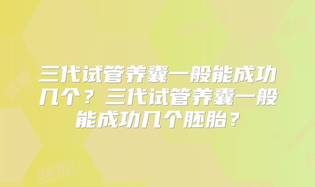 三代试管养囊一般能成功几个？三代试管养囊一般能成功几个胚胎？