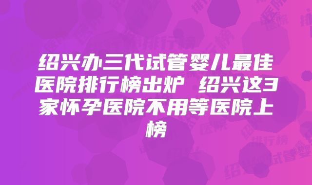 绍兴办三代试管婴儿最佳医院排行榜出炉 绍兴这3家怀孕医院不用等医院上榜