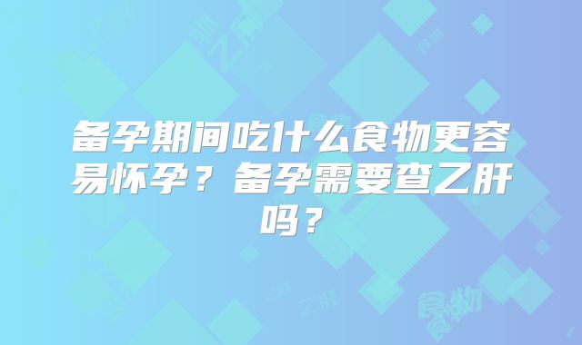备孕期间吃什么食物更容易怀孕?备孕需要查乙肝吗?