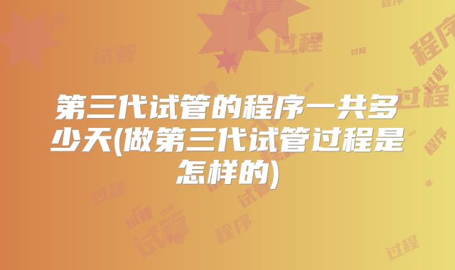 第三代试管的程序一共多少天(做第三代试管过程是怎样的)