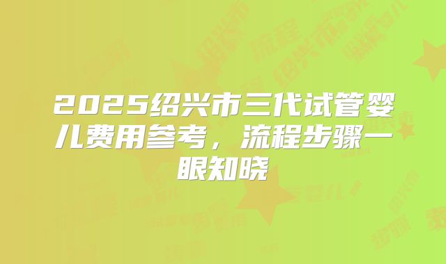 2025绍兴市三代试管婴儿费用参考，流程步骤一眼知晓