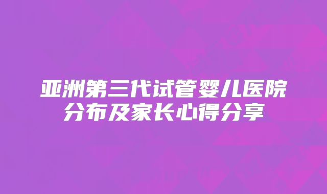 亚洲第三代试管婴儿医院分布及家长心得分享