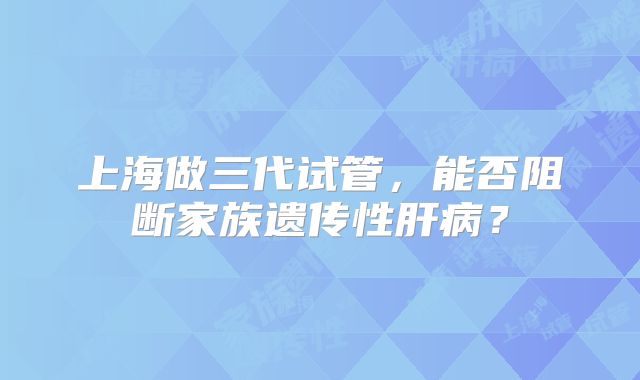 上海做三代试管，能否阻断家族遗传性肝病？