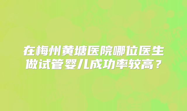 在梅州黄塘医院哪位医生做试管婴儿成功率较高？