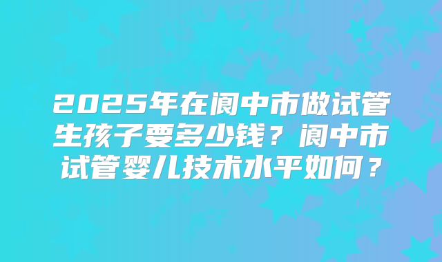 2025年在阆中市做试管生孩子要多少钱？阆中市试管婴儿技术水平如何？