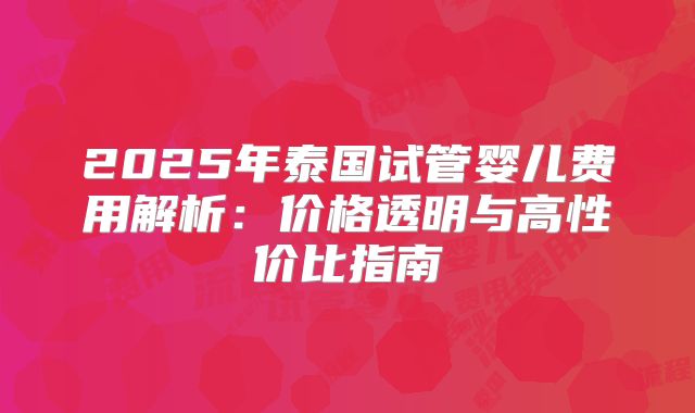 2025年泰国试管婴儿费用解析：价格透明与高性价比指南