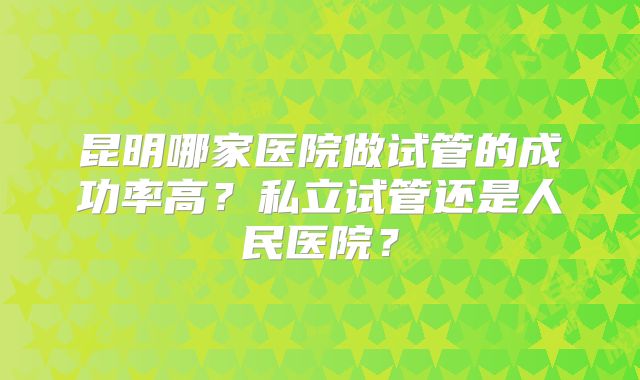 昆明哪家医院做试管的成功率高？私立试管还是人民医院？