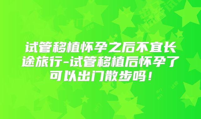 试管移植怀孕之后不宜长途旅行-试管移植后怀孕了可以出门散步吗！