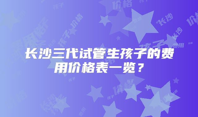 长沙三代试管生孩子的费用价格表一览?