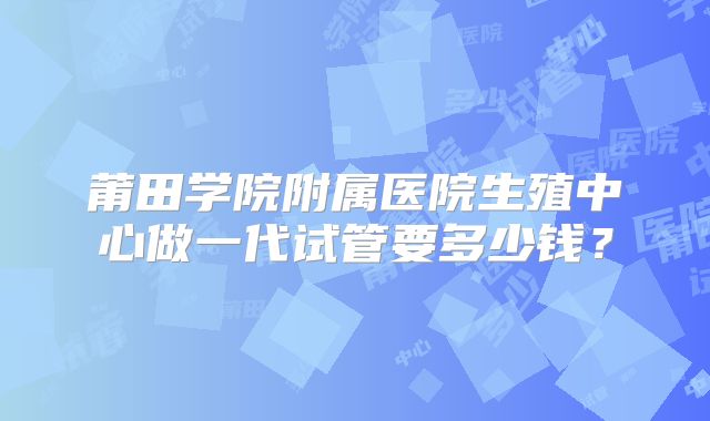 莆田学院附属医院生殖中心做一代试管要多少钱？