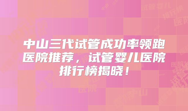 中山三代试管成功率领跑医院推荐，试管婴儿医院排行榜揭晓！