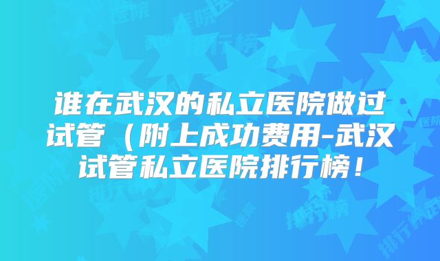 谁在武汉的私立医院做过试管（附上成功费用-武汉试管私立医院排行榜！