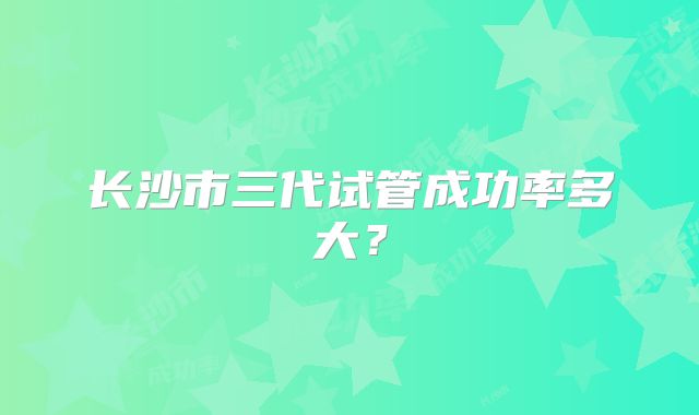长沙市三代试管成功率多大?