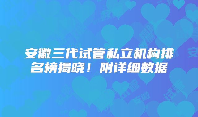 安徽三代试管私立机构排名榜揭晓！附详细数据