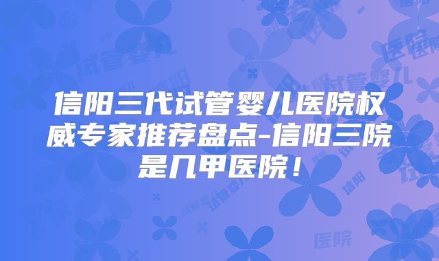 信阳三代试管婴儿医院权威专家推荐盘点-信阳三院是几甲医院!