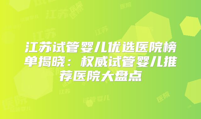 江苏试管婴儿优选医院榜单揭晓：权威试管婴儿推荐医院大盘点