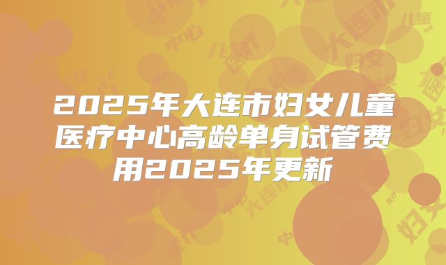 2025年大连市妇女儿童医疗中心高龄单身试管费用2025年更新