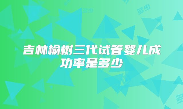 吉林榆树三代试管婴儿成功率是多少