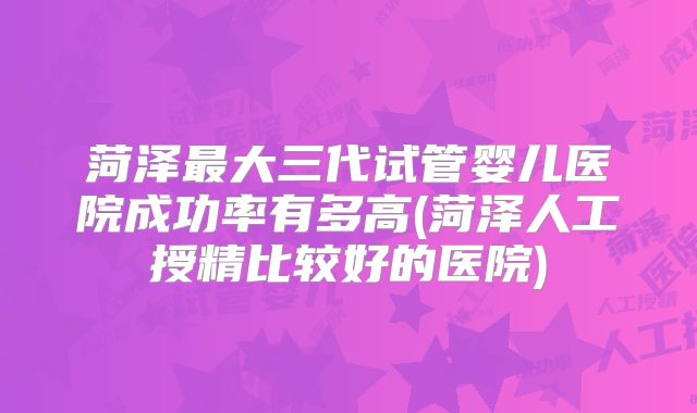 菏泽最大三代试管婴儿医院成功率有多高(菏泽人工授精比较好的医院)