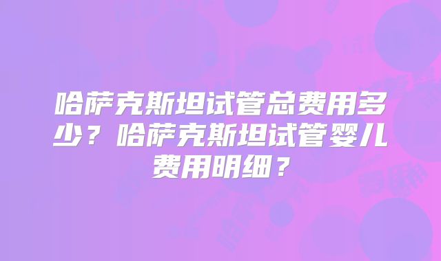 哈萨克斯坦试管总费用多少?哈萨克斯坦试管婴儿费用明细?