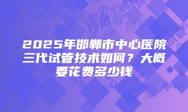 2025年邯郸市中心医院三代试管技术如何？大概要花费多少钱