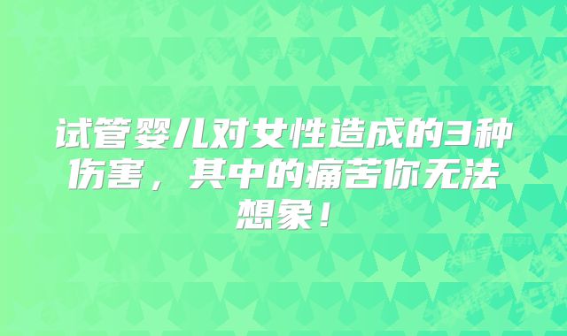 试管婴儿对女性造成的3种伤害，其中的痛苦你无法想象！