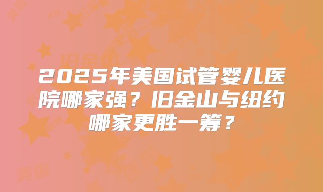 2025年美国试管婴儿医院哪家强?旧金山与纽约哪家更胜一筹?