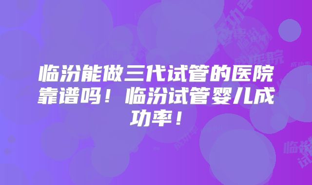 临汾能做三代试管的医院靠谱吗！临汾试管婴儿成功率！