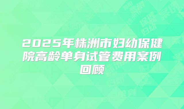 2025年株洲市妇幼保健院高龄单身试管费用案例回顾