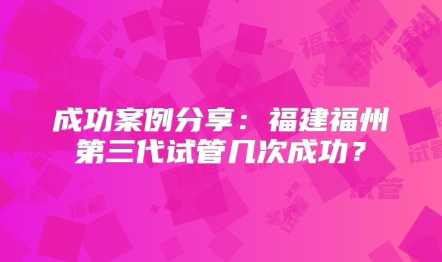成功案例分享:福建福州第三代试管几次成功?