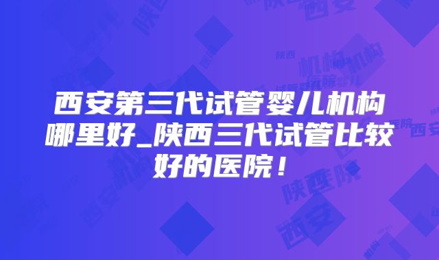 西安第三代试管婴儿机构哪里好_陕西三代试管比较好的医院!