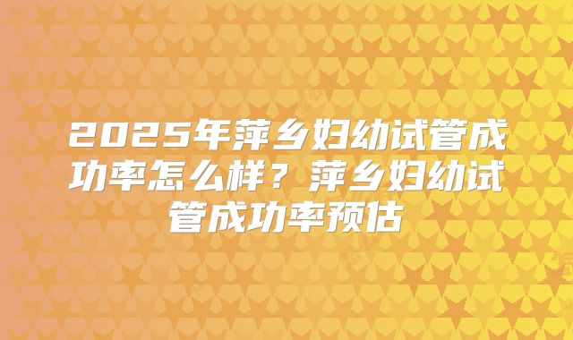 2025年萍乡妇幼试管成功率怎么样？萍乡妇幼试管成功率预估