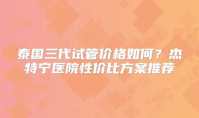 泰国三代试管价格如何？杰特宁医院性价比方案推荐