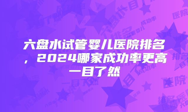 六盘水试管婴儿医院排名,2024哪家成功率更高一目了然