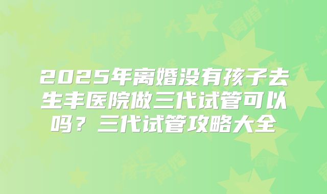 2025年离婚没有孩子去生丰医院做三代试管可以吗?三代试管攻略大全