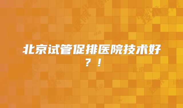 北京试管促排医院技术好？!