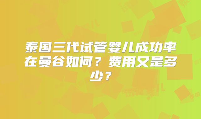 泰国三代试管婴儿成功率在曼谷如何？费用又是多少？