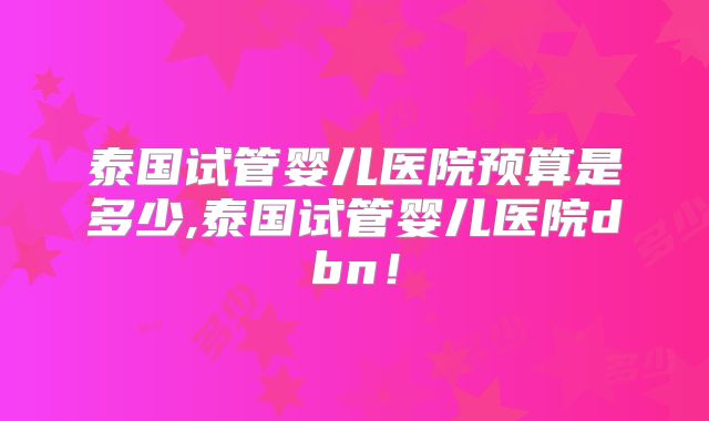 泰国试管婴儿医院预算是多少,泰国试管婴儿医院dbn!