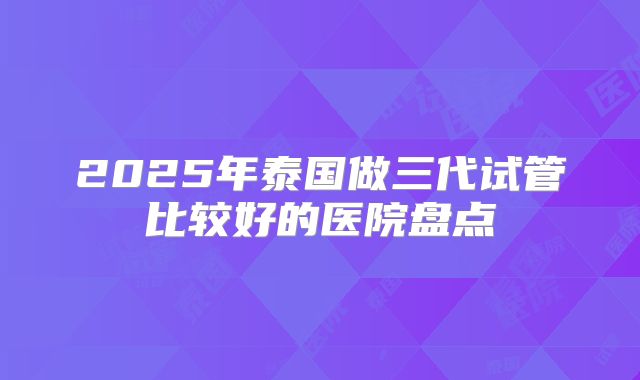2025年泰国做三代试管比较好的医院盘点