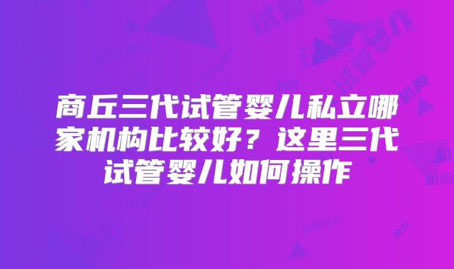 商丘三代试管婴儿私立哪家机构比较好?这里三代试管婴儿如何操作